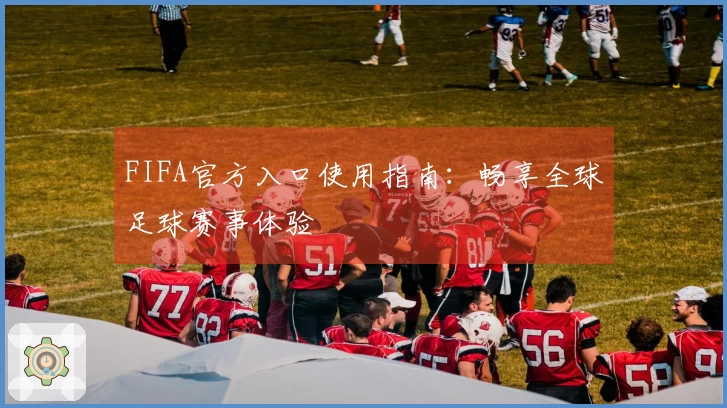 FIFA官方入口使用指南：畅享全球足球赛事体验